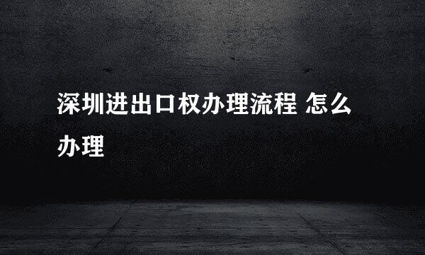 深圳进出口权办理流程 怎么办理
