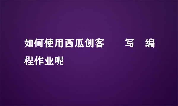 如何使用西瓜创客写编程作业呢