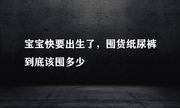 宝宝快要出生了，囤货纸尿裤到底该囤多少