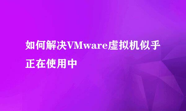 如何解决VMware虚拟机似乎正在使用中