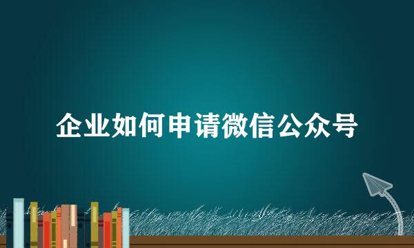 企业如何申请微信公众号
