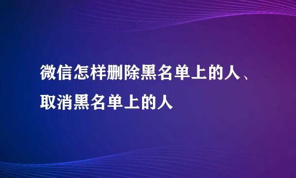 微信怎样删除黑名单上的人、取消黑名单上的人