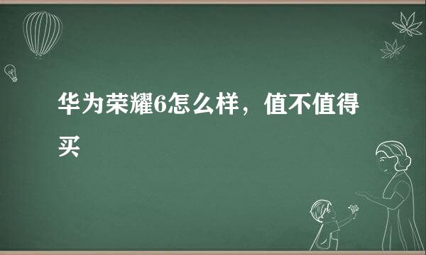 华为荣耀6怎么样，值不值得买