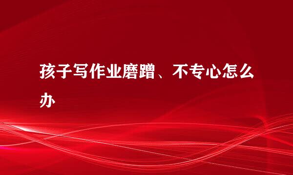 孩子写作业磨蹭、不专心怎么办