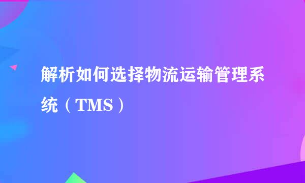 解析如何选择物流运输管理系统（TMS）