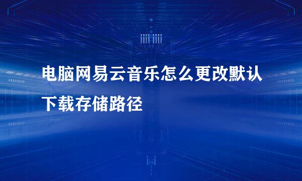 电脑网易云音乐怎么更改默认下载存储路径