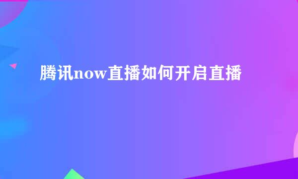 腾讯now直播如何开启直播