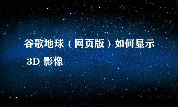 谷歌地球（网页版）如何显示 3D 影像