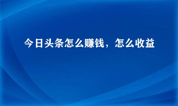 今日头条怎么赚钱，怎么收益
