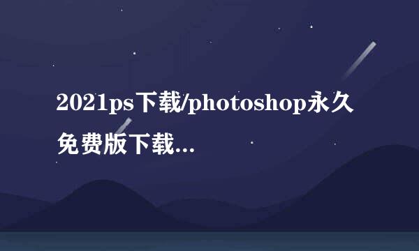 2021ps下载/photoshop永久免费版下载安装教程