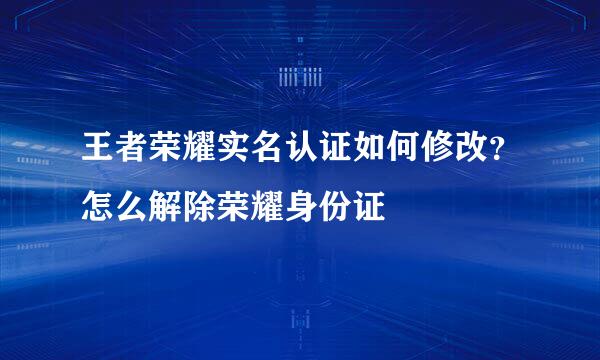 王者荣耀实名认证如何修改？怎么解除荣耀身份证