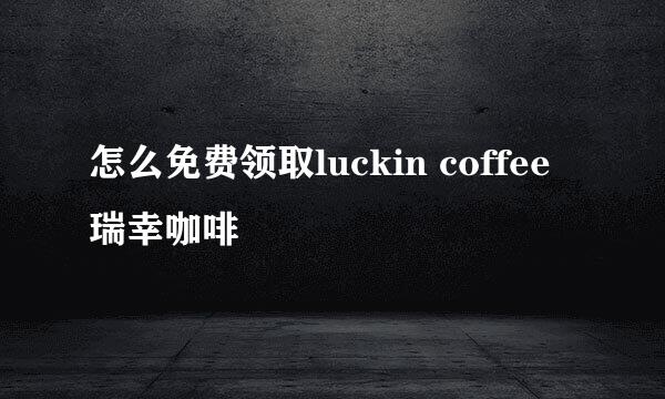 怎么免费领取luckin coffee瑞幸咖啡