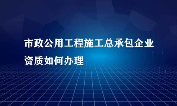 市政公用工程施工总承包企业资质如何办理