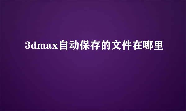 3dmax自动保存的文件在哪里