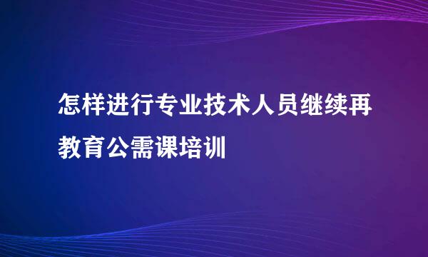 怎样进行专业技术人员继续再教育公需课培训