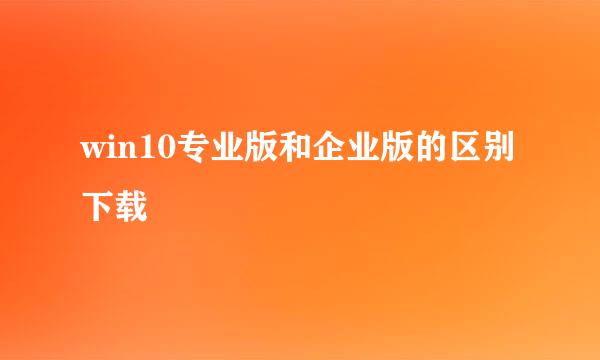win10专业版和企业版的区别下载