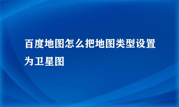 百度地图怎么把地图类型设置为卫星图