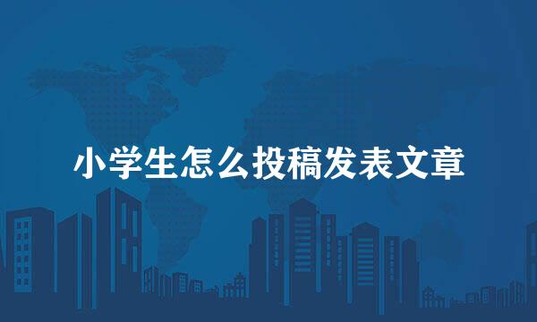 小学生怎么投稿发表文章