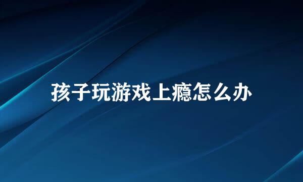 孩子玩游戏上瘾怎么办