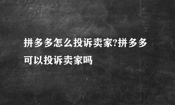 拼多多怎么投诉卖家?拼多多可以投诉卖家吗