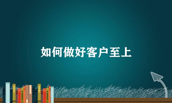 如何做好客户至上