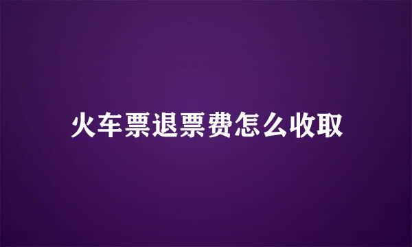 火车票退票费怎么收取