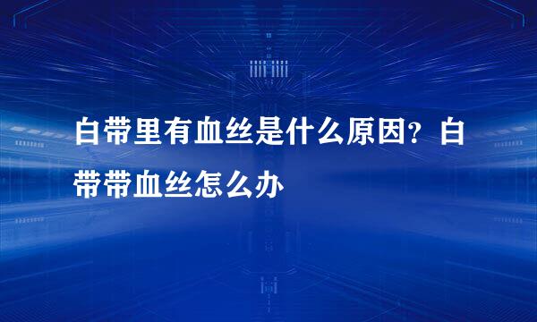 白带里有血丝是什么原因？白带带血丝怎么办