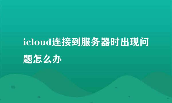 icloud连接到服务器时出现问题怎么办