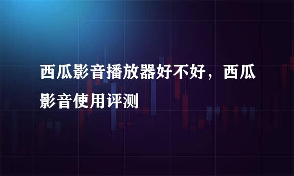 西瓜影音播放器好不好，西瓜影音使用评测