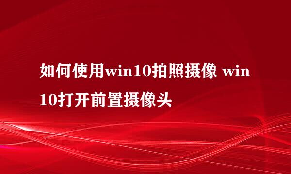 如何使用win10拍照摄像 win10打开前置摄像头