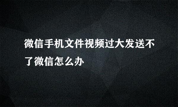 微信手机文件视频过大发送不了微信怎么办