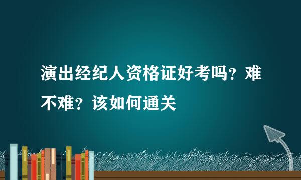 演出经纪人资格证好考吗？难不难？该如何通关