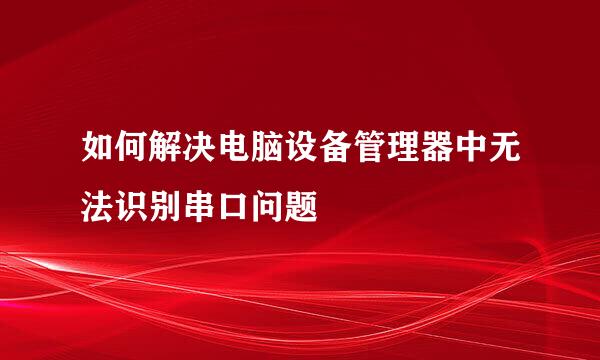 如何解决电脑设备管理器中无法识别串口问题