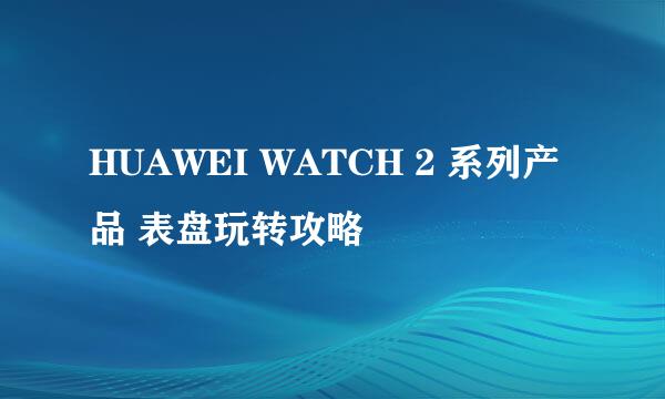 HUAWEI WATCH 2 系列产品 表盘玩转攻略