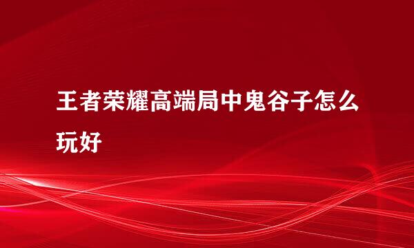 王者荣耀高端局中鬼谷子怎么玩好