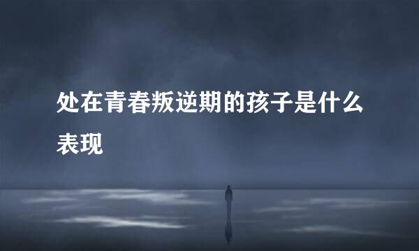 处在青春叛逆期的孩子是什么表现