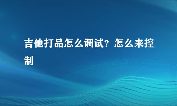 吉他打品怎么调试？怎么来控制