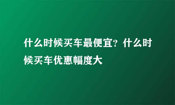什么时候买车最便宜？什么时候买车优惠幅度大
