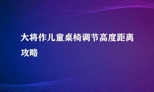 大将作儿童桌椅调节高度距离攻略