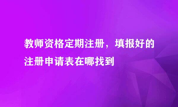 教师资格定期注册，填报好的注册申请表在哪找到
