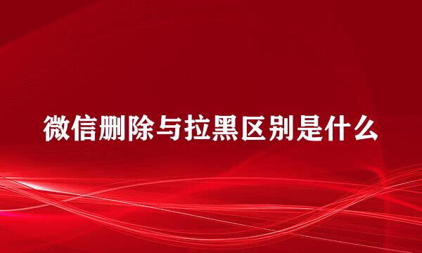 微信删除与拉黑区别是什么
