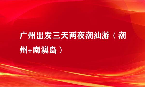 广州出发三天两夜潮汕游（潮州+南澳岛）