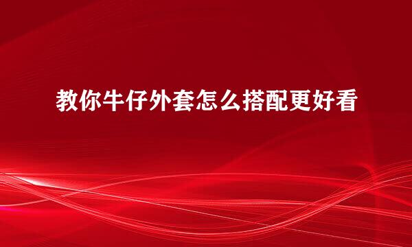 教你牛仔外套怎么搭配更好看