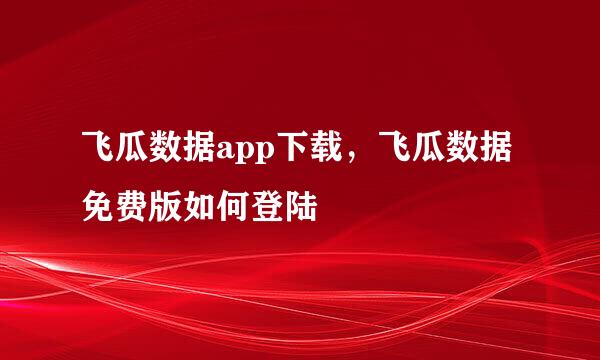 飞瓜数据app下载，飞瓜数据免费版如何登陆