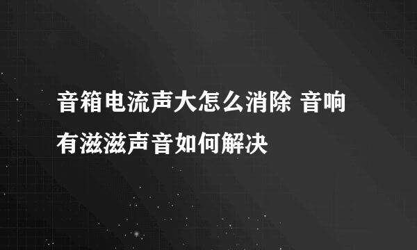 音箱电流声大怎么消除 音响有滋滋声音如何解决