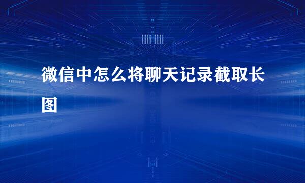 微信中怎么将聊天记录截取长图