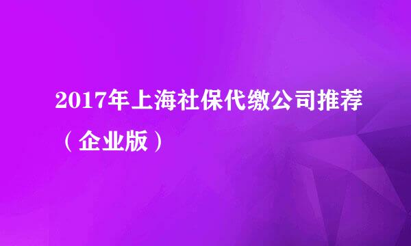 2017年上海社保代缴公司推荐（企业版）