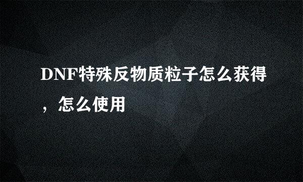 DNF特殊反物质粒子怎么获得，怎么使用