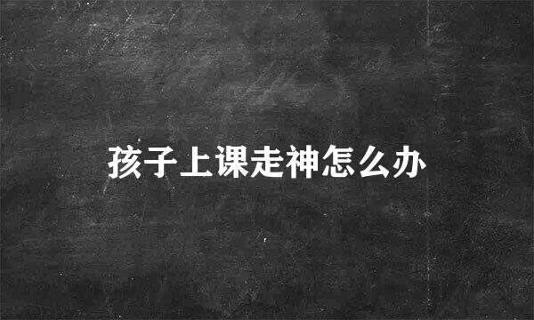 孩子上课走神怎么办