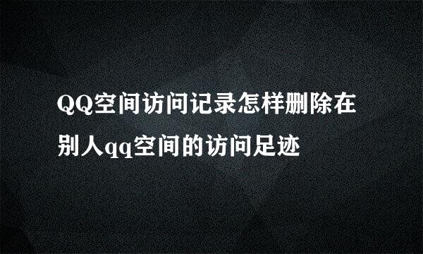 QQ空间访问记录怎样删除在别人qq空间的访问足迹